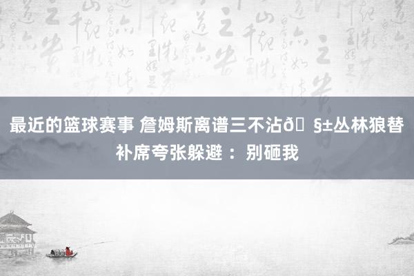 最近的篮球赛事 詹姆斯离谱三不沾🧱丛林狼替补席夸张躲避 ：别砸我