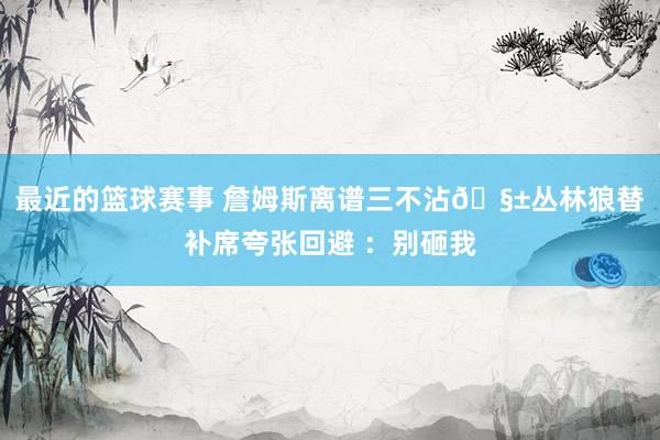 最近的篮球赛事 詹姆斯离谱三不沾🧱丛林狼替补席夸张回避 ：别砸我