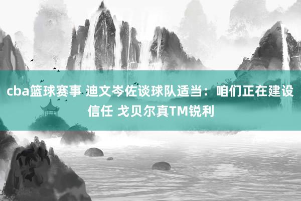 cba篮球赛事 迪文岑佐谈球队适当：咱们正在建设信任 戈贝尔真TM锐利