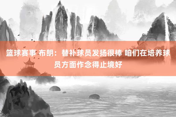 篮球赛事 布朗：替补球员发扬很棒 咱们在培养球员方面作念得止境好