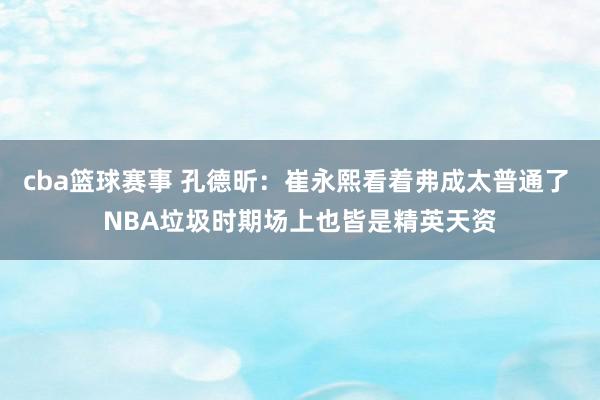 cba篮球赛事 孔德昕：崔永熙看着弗成太普通了 NBA垃圾时期场上也皆是精英天资