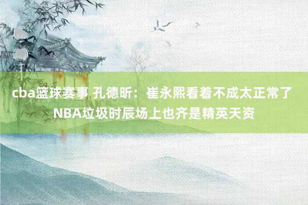 cba篮球赛事 孔德昕：崔永熙看着不成太正常了 NBA垃圾时辰场上也齐是精英天资