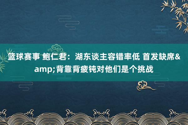 篮球赛事 鲍仁君：湖东谈主容错率低 首发缺席&背靠背疲钝对他们是个挑战