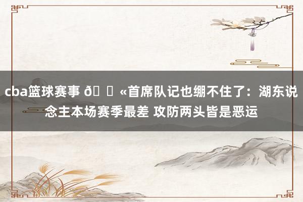 cba篮球赛事 😫首席队记也绷不住了：湖东说念主本场赛季最差 攻防两头皆是恶运