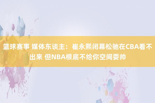 篮球赛事 媒体东谈主：崔永熙闭幕松驰在CBA看不出来 但NBA根底不给你空间耍帅