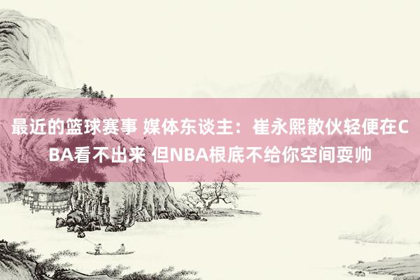 最近的篮球赛事 媒体东谈主：崔永熙散伙轻便在CBA看不出来 但NBA根底不给你空间耍帅