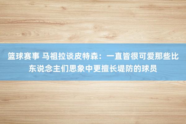 篮球赛事 马祖拉谈皮特森：一直皆很可爱那些比东说念主们思象中更擅长堤防的球员