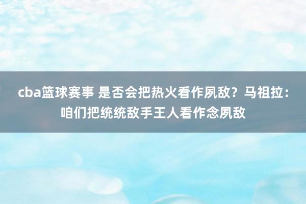 cba篮球赛事 是否会把热火看作夙敌？马祖拉：咱们把统统敌手王人看作念夙敌