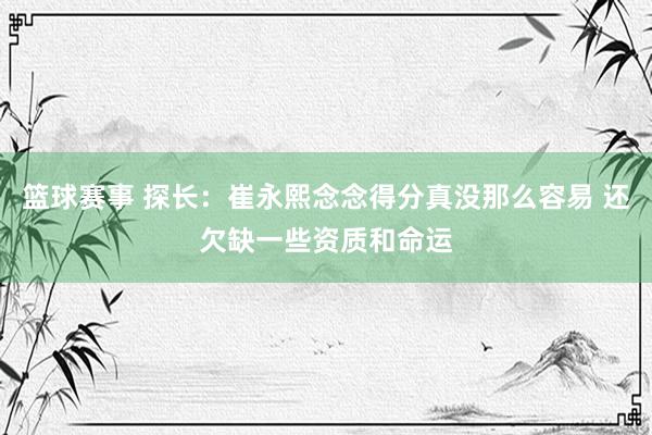 篮球赛事 探长：崔永熙念念得分真没那么容易 还欠缺一些资质和命运