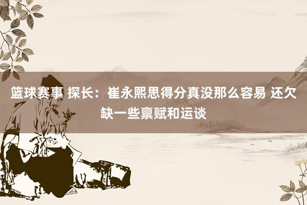 篮球赛事 探长：崔永熙思得分真没那么容易 还欠缺一些禀赋和运谈