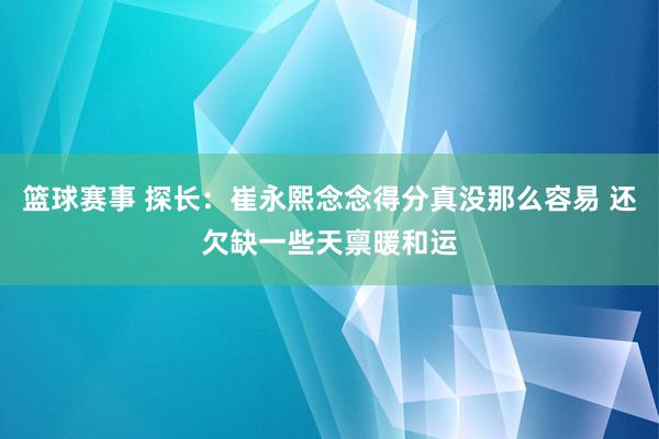 篮球赛事 探长：崔永熙念念得分真没那么容易 还欠缺一些天禀暖和运