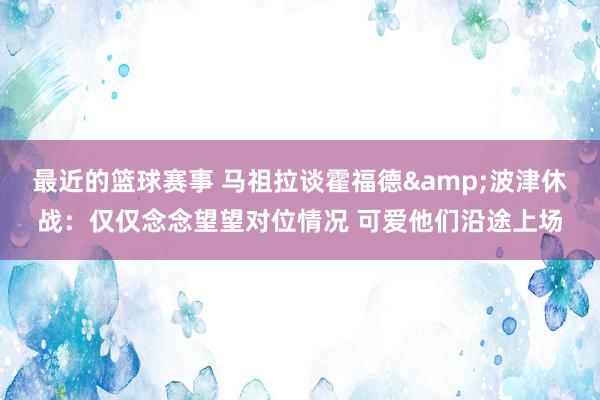 最近的篮球赛事 马祖拉谈霍福德&波津休战：仅仅念念望望对位情况 可爱他们沿途上场