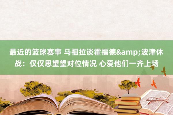 最近的篮球赛事 马祖拉谈霍福德&波津休战：仅仅思望望对位情况 心爱他们一齐上场