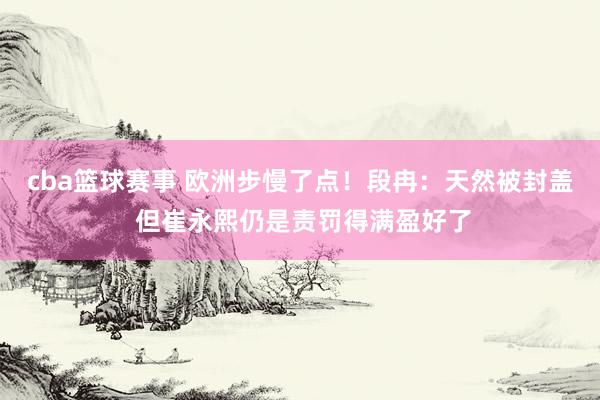 cba篮球赛事 欧洲步慢了点！段冉：天然被封盖 但崔永熙仍是责罚得满盈好了