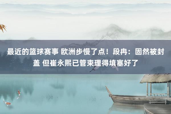 最近的篮球赛事 欧洲步慢了点！段冉：固然被封盖 但崔永熙已管束理得填塞好了