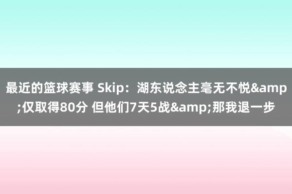 最近的篮球赛事 Skip：湖东说念主毫无不悦&仅取得80分 但他们7天5战&那我退一步