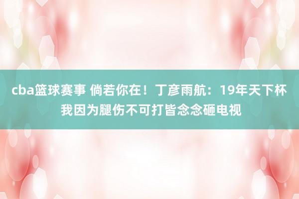 cba篮球赛事 倘若你在！丁彦雨航：19年天下杯 我因为腿伤不可打皆念念砸电视