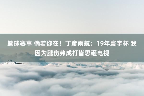 篮球赛事 倘若你在！丁彦雨航：19年寰宇杯 我因为腿伤弗成打皆思砸电视