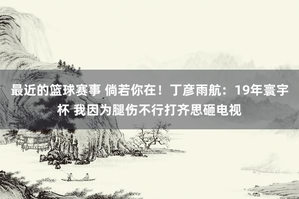 最近的篮球赛事 倘若你在！丁彦雨航：19年寰宇杯 我因为腿伤不行打齐思砸电视