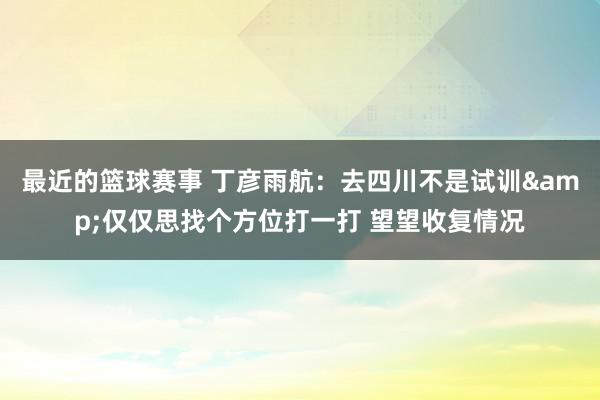 最近的篮球赛事 丁彦雨航：去四川不是试训&仅仅思找个方位打一打 望望收复情况