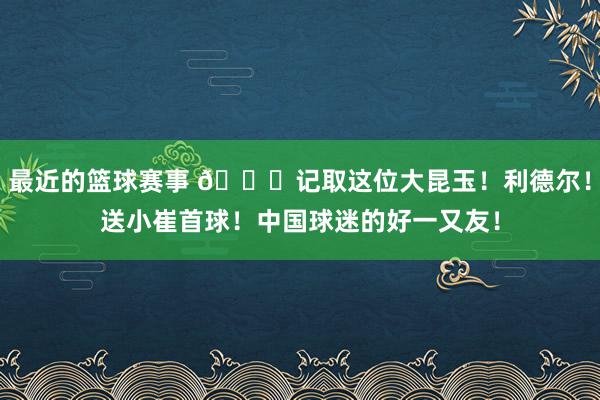 最近的篮球赛事 😁记取这位大昆玉！利德尔！送小崔首球！中国球迷的好一又友！