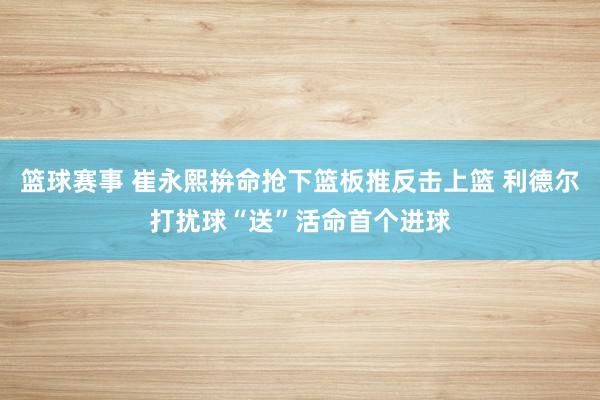 篮球赛事 崔永熙拚命抢下篮板推反击上篮 利德尔打扰球“送”活命首个进球