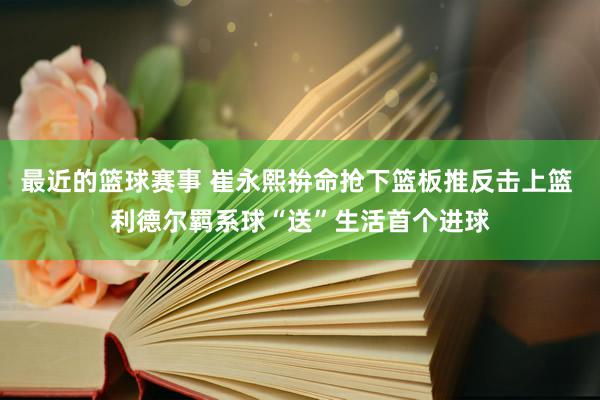 最近的篮球赛事 崔永熙拚命抢下篮板推反击上篮 利德尔羁系球“送”生活首个进球