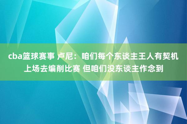 cba篮球赛事 卢尼：咱们每个东谈主王人有契机上场去编削比赛 但咱们没东谈主作念到