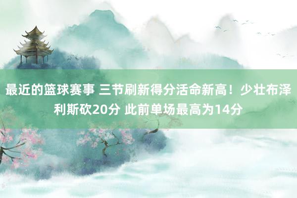 最近的篮球赛事 三节刷新得分活命新高！少壮布泽利斯砍20分 此前单场最高为14分