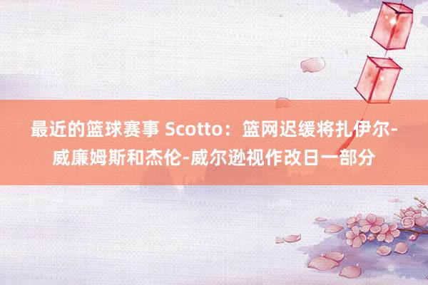 最近的篮球赛事 Scotto：篮网迟缓将扎伊尔-威廉姆斯和杰伦-威尔逊视作改日一部分