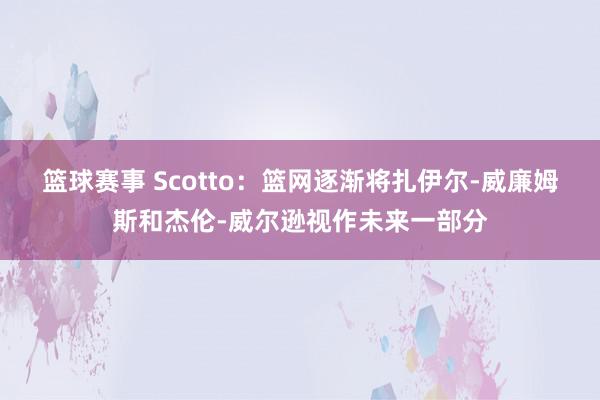 篮球赛事 Scotto：篮网逐渐将扎伊尔-威廉姆斯和杰伦-威尔逊视作未来一部分