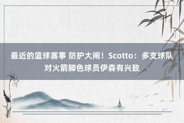 最近的篮球赛事 防护大闸！Scotto：多支球队对火箭脚色球员伊森有兴致