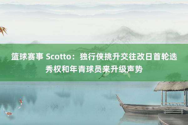 篮球赛事 Scotto：独行侠挑升交往改日首轮选秀权和年青球员来升级声势