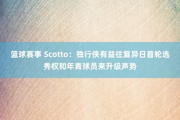 篮球赛事 Scotto：独行侠有益往复异日首轮选秀权和年青球员来升级声势