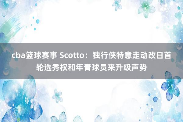 cba篮球赛事 Scotto：独行侠特意走动改日首轮选秀权和年青球员来升级声势