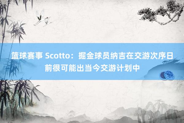 篮球赛事 Scotto：掘金球员纳吉在交游次序日前很可能出当今交游计划中