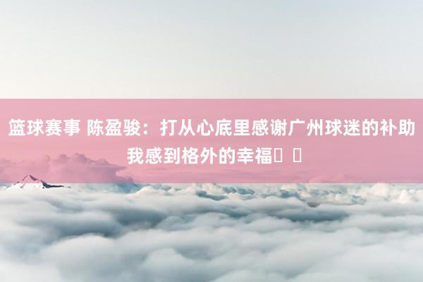 篮球赛事 陈盈骏：打从心底里感谢广州球迷的补助 我感到格外的幸福❤️