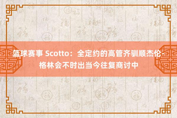 篮球赛事 Scotto：全定约的高管齐驯顺杰伦-格林会不时出当今往复商讨中