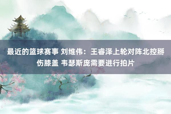 最近的篮球赛事 刘维伟：王睿泽上轮对阵北控掰伤膝盖 韦瑟斯庞需要进行拍片