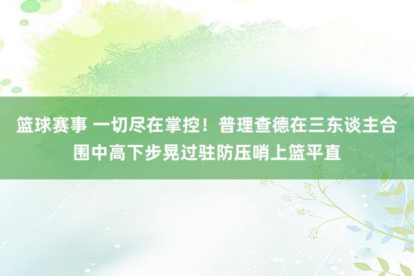 篮球赛事 一切尽在掌控！普理查德在三东谈主合围中高下步晃过驻防压哨上篮平直