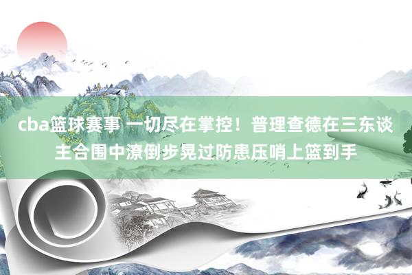 cba篮球赛事 一切尽在掌控！普理查德在三东谈主合围中潦倒步晃过防患压哨上篮到手