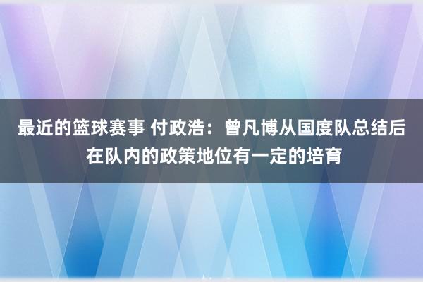 最近的篮球赛事 付政浩：曾凡博从国度队总结后 在队内的政策地位有一定的培育