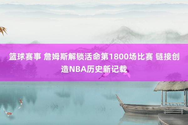 篮球赛事 詹姆斯解锁活命第1800场比赛 链接创造NBA历史新记载