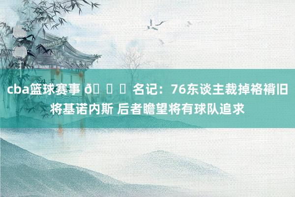 cba篮球赛事 👀名记：76东谈主裁掉袼褙旧将基诺内斯 后者瞻望将有球队追求