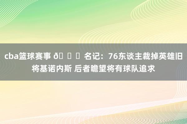 cba篮球赛事 👀名记：76东谈主裁掉英雄旧将基诺内斯 后者瞻望将有球队追求