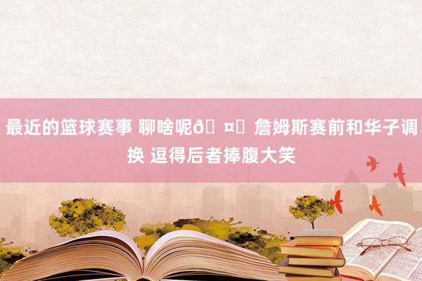 最近的篮球赛事 聊啥呢🤔詹姆斯赛前和华子调换 逗得后者捧腹大笑