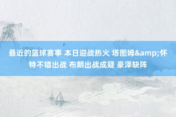 最近的篮球赛事 本日迎战热火 塔图姆&怀特不错出战 布朗出战成疑 豪泽缺阵