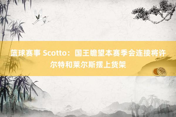 篮球赛事 Scotto：国王瞻望本赛季会连接将许尔特和莱尔斯摆上货架