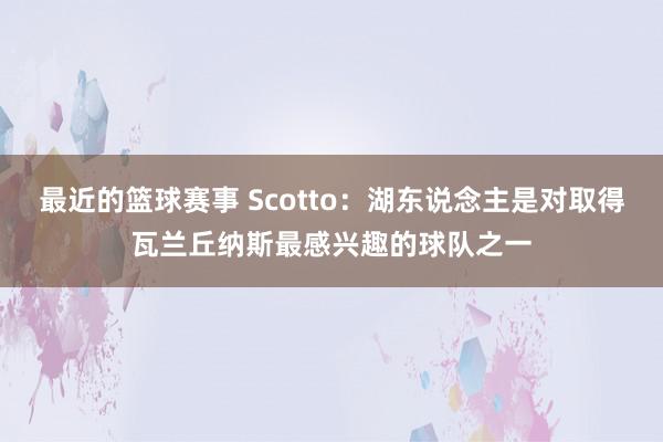 最近的篮球赛事 Scotto：湖东说念主是对取得瓦兰丘纳斯最感兴趣的球队之一