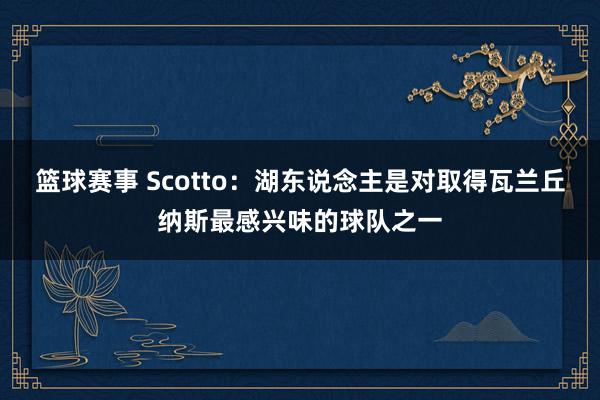 篮球赛事 Scotto：湖东说念主是对取得瓦兰丘纳斯最感兴味的球队之一